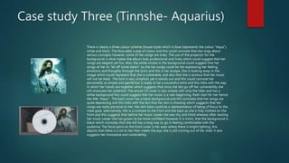 Case study Three (Tinnshe- Aquarius)
There is clearly a three colour scheme (house style) which is blue (represents the colour “Aqua”),
white and black. The blue adds a pop of colour and this could connote that she sings about
serious concepts however, some of her songs are lively. The use of the projector for the
background is what makes the album look professional and lively which could suggest that her
songs are elegant yet fun. Also, the white smoke in the background could suggest that her
songs all her to “let off some steam” so she her songs could be her expressing her feeling,
emotions and thoughts through the lyrics and this is her escape. She is looking away in the
image which could represent that she is vulnerable, and also that she is anxious that her music
will not be liked. The font is very simplistic yet it stands out and this could connote her
personality as simple and gentle but is ready to be a successful artist and this links with the way
in which her hands are together which suggests that once she lets go off her vulnerability she
will showcase her potential. The actual CD cover is very simple with only the titles and has a
white background this could suggest that her music is a new beginning, fresh start for her hence
the title “Aqua”. The back cover has a black background and this connotes that her songs are
quite depressing and this links with the fact that her skin is showing which suggests that her
songs are really personal to her. Her skin bare could be a representation of being of focus to the
male gaze, alternatively, this is a contrast to the front and the back as she is fully clothed on the
front and this suggests that before her music career she was shy and timid whereas after starting
her music career she has grown to be more confident however it is ironic, that the background is
black which connotes that she still has a long way to go in feeling comfortable with the
audience. The focal point on the front cover is her eyes where there is bright lighting, this
depicts that there is a lot to her then meets the eye, she is still coming out of her shell, it also
suggests her innocence and vulnerability.
 