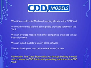 What if we could build Machine Learning Models in the CDD Vault
We could then use them to score public or private libraries in the
Vault
We can leverage models from other companies or groups to help
internal projects
We can export models to use in other software
We can develop our own private database of models
Deliverable: This Case Study walks you through building a model
with a dataset in CDD Public and generating predictions in a CDD
Vault
 