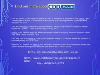 Find out more about
Clark AM, Dole K, Coulon-Spektor A, McNutt A, Grass G, Freundlich JS, Reynolds RC and Ekins S, Open
Source Bayesian Models: 1. Application to ADME/Tox and Drug Discovery Datasets, J Chem Inf Model,
55(6):1231-45, 2015
Clark AM, and Ekins S Open Source Bayesian Models: 2. Mining a “Big Dataset” to Create and Validate
Models with ChEMBL, J Chem Inf Model, 55(6):1246-60, 2015.
Ekins S, Clark, AM and Wright SH, Making transporter models for drug-drug interaction prediction mobile,
Drug Metab Dispos, 43:1642-5, 2015
Clark AM, Dole K and Ekins S, Open Source Bayesian Models: 3. Composite Models for prediction of
binned responses, 56: 275-85, 2016.
Perryman AL, Stratton TP, Ekins S and Freundlich, Predicting mouse liver microsomal stability with
"pruned' machine learning models and public data, Pharm Res, 33: 433-49, 2016.
https://www.collaborativedrug.com/pages/co
ntact
Sales: (650) 242-5259
http://info.collaborativedrug.com/vision
 