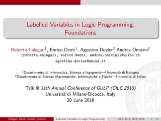 Labelled Variables in Logic Programming:
Foundations
Roberta Calegari1, Enrico Denti1, Agostino Dovier2 Andrea Omicini1
{roberta.calegari, enrico.denti, andrea.omicini}@unibo.it
agostino.dovier@uniud.it
1Dipartimento di Informatica, Scienza e Ingegneria—Universit`a di Bologna
2Dipartimento di Scienze Matematiche, Informatiche e Fisiche—Universit`a di Udine
Talk @ 31th Annual Conference of GULP (CILC 2016)
Universit`a di Milano-Bicocca, Italy
20 June 2016
Calegari, Denti, Dovier, Omicini Labelled Variables in Logic Programming CILC 2016, 20/6/2016 1 / 31
 