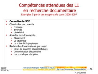 Compétences attendues des L1  en recherche documentaire Exemples à partir des supports de cours 2006-2007 Connaître le SCD Choisir des documents typologie diversité périodicité Accéder aux documents Classement Le catalogue La notice bibliographique Recherche documentaire par sujet Bases de données bibliographiques Documentation électronique Les portails par discipline  