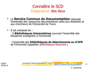 Connaître le SCD S’approprier  des lieux Le  Service Commun de Documentation  regroupe l’ensemble des ressources documentaires utiles aux étudiants et aux chercheurs de l’Université de Tours. Il est composé de : - 5  Bibliothèques Universitaires  couvrant l’ensemble des disciplines enseignées à l’Université -  l'ensemble des  bibliothèques de départements ou d'UFR  de l‘Université (appelées  Bibliothèques associées   ) 
