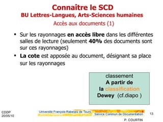 Connaître le SCD BU Lettres-Langues, Arts-Sciences humaines    Accès aux documents (1) Sur les rayonnages  en accès libre  dans les différentes salles de lecture (seulement  40%  des documents sont sur ces rayonnages) La cote  est apposée au document, désignant sa place sur les rayonnages classement A partir de la  classification  Dewey   (cf.diapo ) 