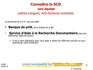 Connaître le SCD   une équipe   Lettres-Langues, Arts-Sciences humaines   Le personnel du S.C.D. vous accueille : Banque de prêt ,  dans l’entrée de la BU Service d’Aide à la Recherche Documentaire ,  dans les différentes salles de lecture Il est à votre disposition pour vous aider à utiliser les différents services ou pour approfondir votre recherche. 