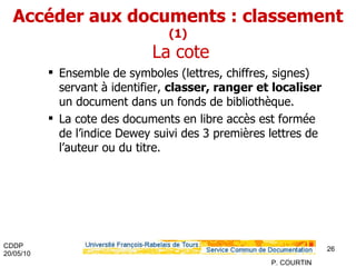 Accéder aux documents : classement  (1)  La cote Ensemble de symboles (lettres, chiffres, signes) servant à identifier,  classer, ranger et localiser  un document dans un fonds de bibliothèque. La cote des documents en libre accès est formée de l’indice Dewey suivi des 3 premières lettres de l’auteur ou du titre. 