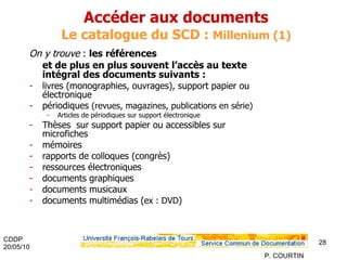 Accéder aux documents  Le catalogue du SCD :  Millenium (1) On y trouve  :  les références et de plus en plus souvent l’accès au texte intégral des documents suivants : livres (monographies, ouvrages), support papier ou électronique périodiques  (revues, magazines, publications en série) Articles de périodiques sur support électronique Thèses  sur support papier ou accessibles sur microfiches mémoires  rapports de colloques (congrès) ressources électroniques documents graphiques documents musicaux documents multimédias   ( ex : DVD ) 