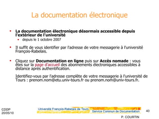 La documentation électronique La documentation électronique désormais accessible depuis l'extérieur de l'université depuis le 1 octobre 2007  Il suffit de vous identifier par l'adresse de votre messagerie à l'université François-Rabelais. Cliquez sur  Documentation en ligne  puis sur  Accès nomade  : vous êtes sur la  page d'accueil  des abonnements électroniques accessibles à distance après authentification. Identifiez-vous par l'adresse complète de votre messagerie à l'université de Tours : prenom.nom@etu.univ-tours.fr ou prenom.nom@univ-tours.fr.  