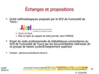Échanges et propositions Outils méthodologiques proposés par le SCD de l’université de Tours : Cours en ligne Mise en ligne du support de cette journée, dans FORDOC Projet de visite professionnelle de bibliothèques universitaires du SCD de l’université de Tours par les documentalistes intéressés de ce groupe de liaison Lycée/Enseignement supérieur Contact : patricia.courtin@univ-tours.fr 