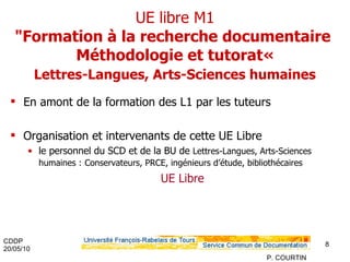 UE libre M1 "Formation à la recherche documentaire   Méthodologie et tutorat«    Lettres-Langues, Arts-Sciences humaines   En amont de la formation des L1 par les tuteurs Organisation et intervenants de cette UE Libre  le personnel du SCD et de la BU de  Lettres-Langues, Arts-Sciences humaines :   Conservateurs, PRCE, ingénieurs d’étude, bibliothécaires UE Libre 