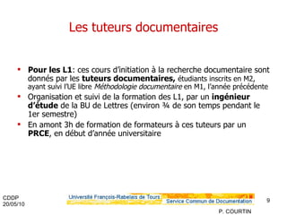 Les tuteurs documentaires Pour les L1 : ces cours d’initiation à la recherche documentaire sont donnés par les  tuteurs documentaires,   étudiants inscrits en M2, ayant suivi l’UE libre  Méthodologie documentaire  en M1, l’année précédente Organisation et suivi de la formation des L1, par un  ingénieur d’étude  de la BU de Lettres (environ ¾ de son temps pendant le 1er semestre) En amont 3h de formation de formateurs à ces tuteurs par un  PRCE , en début d’année universitaire 