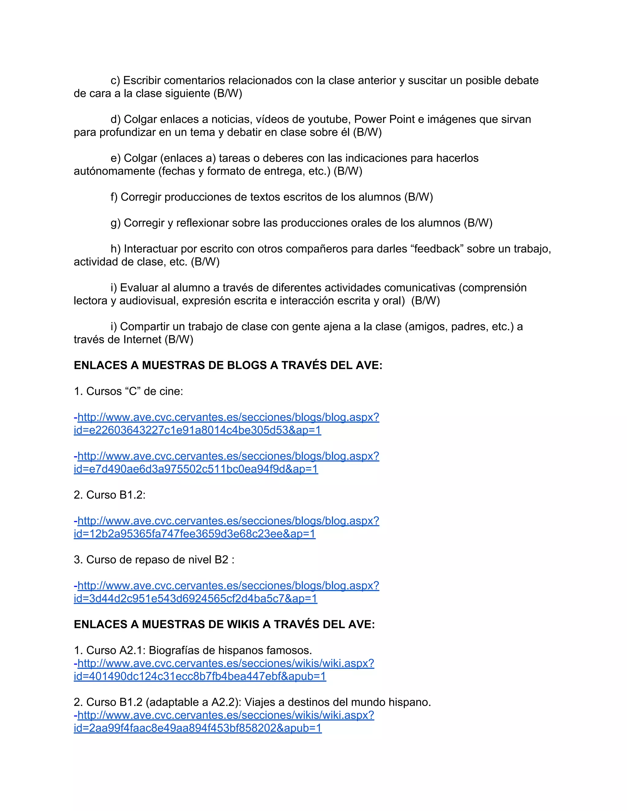 c) Escribir comentarios relacionados con la clase anterior y suscitar un posible debate
de cara a la clase siguiente (B/W)

       d) Colgar enlaces a noticias, vídeos de youtube, Power Point e imágenes que sirvan
para profundizar en un tema y debatir en clase sobre él (B/W)

      e) Colgar (enlaces a) tareas o deberes con las indicaciones para hacerlos
autónomamente (fechas y formato de entrega, etc.) (B/W)

       f) Corregir producciones de textos escritos de los alumnos (B/W)

       g) Corregir y reflexionar sobre las producciones orales de los alumnos (B/W)

        h) Interactuar por escrito con otros compañeros para darles “feedback” sobre un trabajo,
actividad de clase, etc. (B/W)

        i) Evaluar al alumno a través de diferentes actividades comunicativas (comprensión
lectora y audiovisual, expresión escrita e interacción escrita y oral) (B/W)

       i) Compartir un trabajo de clase con gente ajena a la clase (amigos, padres, etc.) a
través de Internet (B/W)

ENLACES A MUESTRAS DE BLOGS A TRAVÉS DEL AVE:

1. Cursos “C” de cine:

-http://www.ave.cvc.cervantes.es/secciones/blogs/blog.aspx?
id=e22603643227c1e91a8014c4be305d53&ap=1

-http://www.ave.cvc.cervantes.es/secciones/blogs/blog.aspx?
id=e7d490ae6d3a975502c511bc0ea94f9d&ap=1

2. Curso B1.2:

-http://www.ave.cvc.cervantes.es/secciones/blogs/blog.aspx?
id=12b2a95365fa747fee3659d3e68c23ee&ap=1

3. Curso de repaso de nivel B2 :

-http://www.ave.cvc.cervantes.es/secciones/blogs/blog.aspx?
id=3d44d2c951e543d6924565cf2d4ba5c7&ap=1

ENLACES A MUESTRAS DE WIKIS A TRAVÉS DEL AVE:

1. Curso A2.1: Biografías de hispanos famosos.
-http://www.ave.cvc.cervantes.es/secciones/wikis/wiki.aspx?
id=401490dc124c31ecc8b7fb4bea447ebf&apub=1

2. Curso B1.2 (adaptable a A2.2): Viajes a destinos del mundo hispano.
-http://www.ave.cvc.cervantes.es/secciones/wikis/wiki.aspx?
id=2aa99f4faac8e49aa894f453bf858202&apub=1
 