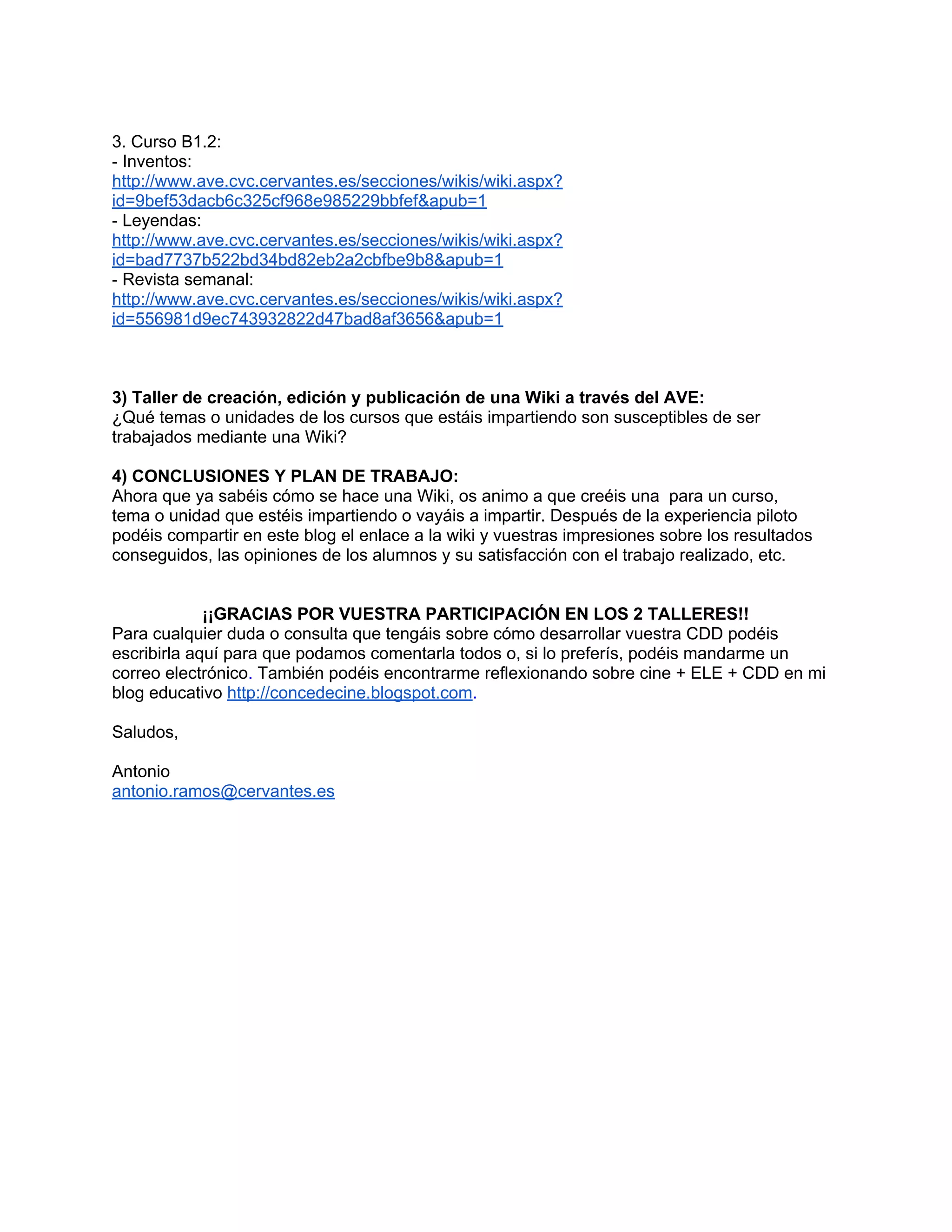 3. Curso B1.2:
- Inventos:
http://www.ave.cvc.cervantes.es/secciones/wikis/wiki.aspx?
id=9bef53dacb6c325cf968e985229bbfef&apub=1
- Leyendas:
http://www.ave.cvc.cervantes.es/secciones/wikis/wiki.aspx?
id=bad7737b522bd34bd82eb2a2cbfbe9b8&apub=1
- Revista semanal:
http://www.ave.cvc.cervantes.es/secciones/wikis/wiki.aspx?
id=556981d9ec743932822d47bad8af3656&apub=1



3) Taller de creación, edición y publicación de una Wiki a través del AVE:
¿Qué temas o unidades de los cursos que estáis impartiendo son susceptibles de ser
trabajados mediante una Wiki?

4) CONCLUSIONES Y PLAN DE TRABAJO:
Ahora que ya sabéis cómo se hace una Wiki, os animo a que creéis una para un curso,
tema o unidad que estéis impartiendo o vayáis a impartir. Después de la experiencia piloto
podéis compartir en este blog el enlace a la wiki y vuestras impresiones sobre los resultados
conseguidos, las opiniones de los alumnos y su satisfacción con el trabajo realizado, etc.


             ¡¡GRACIAS POR VUESTRA PARTICIPACIÓN EN LOS 2 TALLERES!!
Para cualquier duda o consulta que tengáis sobre cómo desarrollar vuestra CDD podéis
escribirla aquí para que podamos comentarla todos o, si lo preferís, podéis mandarme un
correo electrónico. También podéis encontrarme reflexionando sobre cine + ELE + CDD en mi
blog educativo http://concedecine.blogspot.com.

Saludos,

Antonio
antonio.ramos@cervantes.es
 
