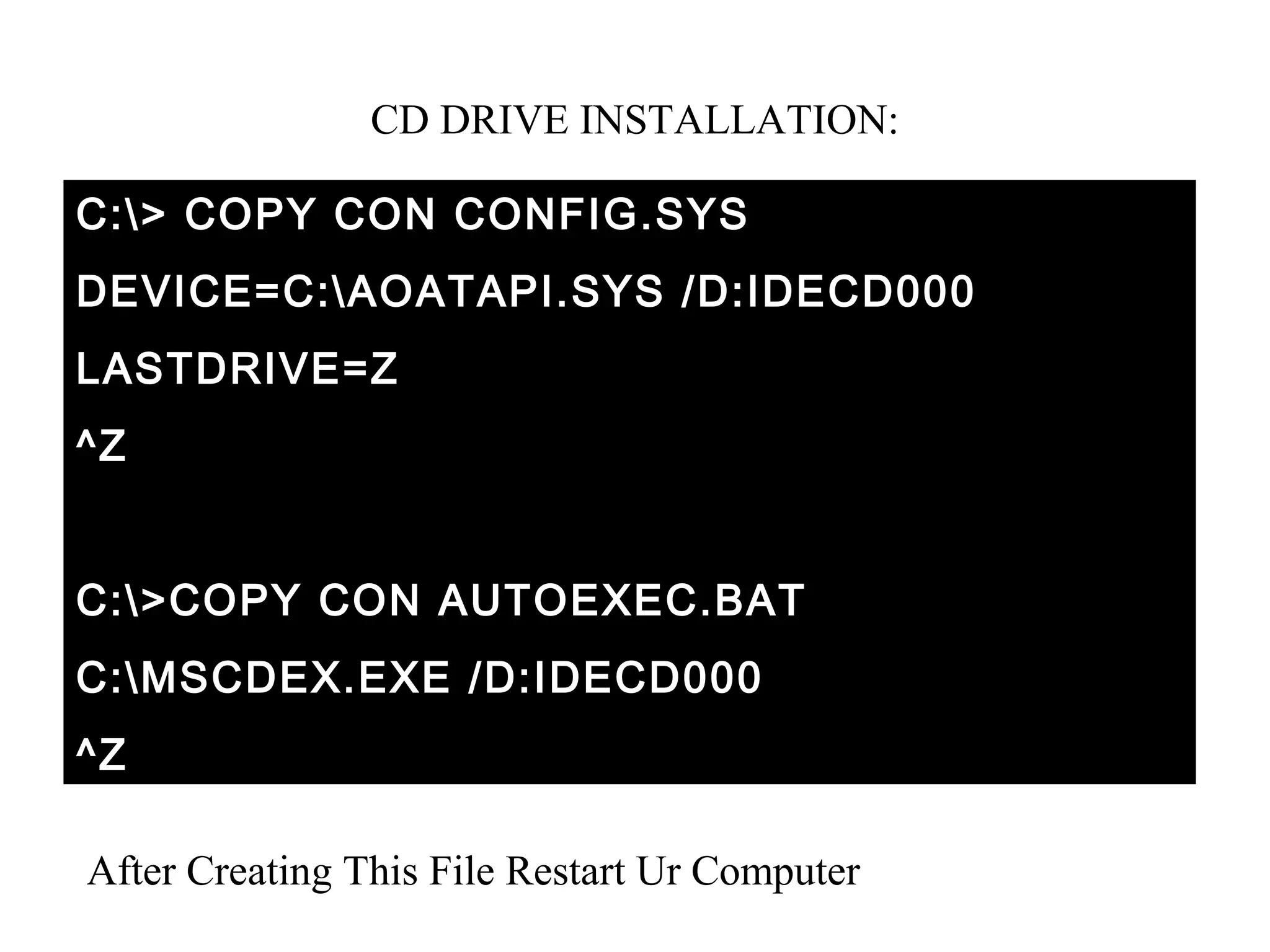 CD DRIVE INSTALLATION:
C:> COPY CON CONFIG.SYS
DEVICE=C:AOATAPI.SYS /D:IDECD000
LASTDRIVE=Z
^Z
C:>COPY CON AUTOEXEC.BAT
C:MSCDEX.EXE /D:IDECD000
^Z
After Creating This File Restart Ur Computer