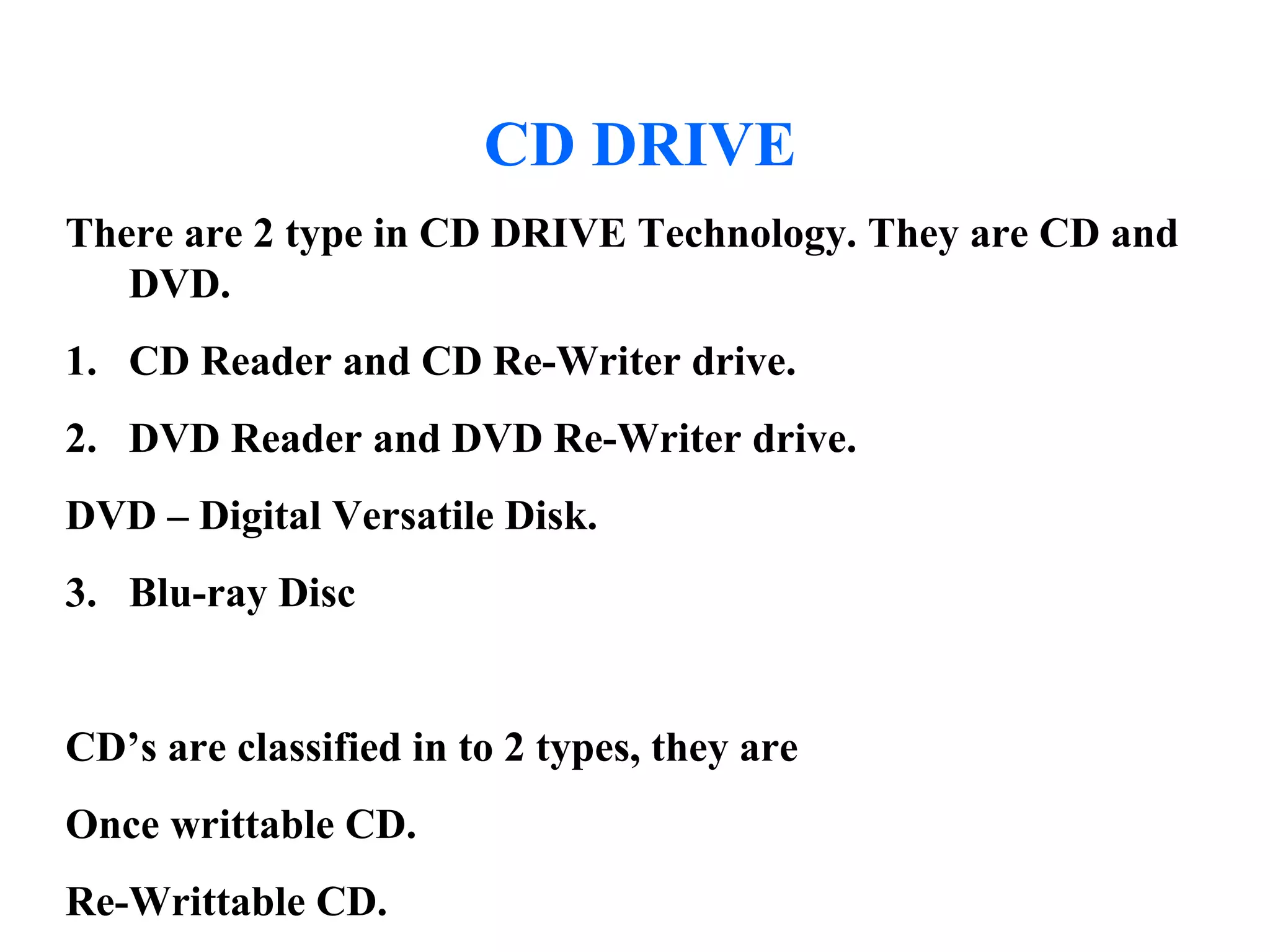 CD DRIVE
There are 2 type in CD DRIVE Technology. They are CD and
DVD.
1. CD Reader and CD Re-Writer drive.
2. DVD Reader and DVD Re-Writer drive.
DVD – Digital Versatile Disk.
3. Blu-ray Disc
CD’s are classified in to 2 types, they are
Once writtable CD.
Re-Writtable CD.