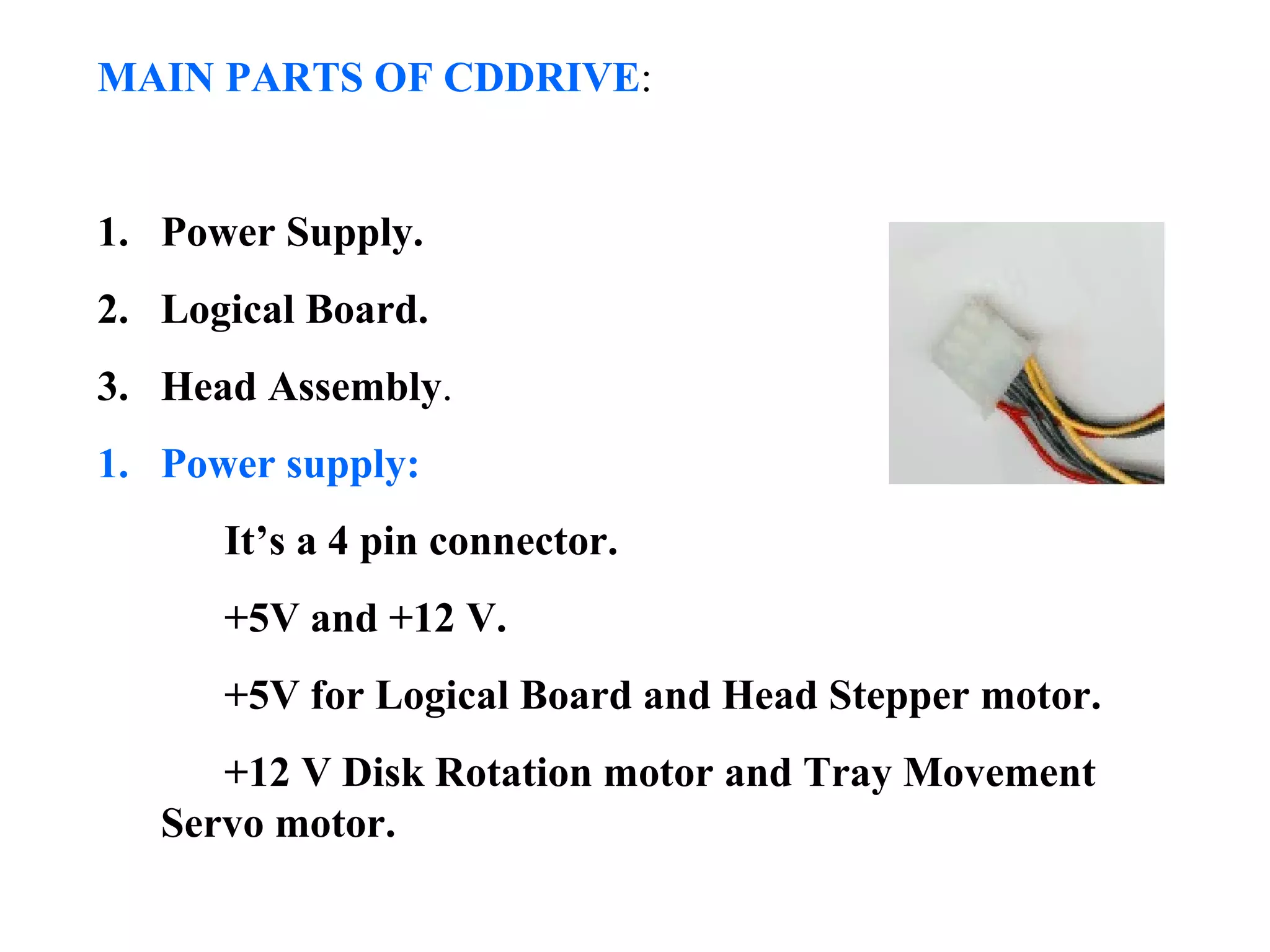 MAIN PARTS OF CDDRIVE:
1. Power Supply.
2. Logical Board.
3. Head Assembly.
1. Power supply:
It’s a 4 pin connector.
+5V and +12 V.
+5V for Logical Board and Head Stepper motor.
+12 V Disk Rotation motor and Tray Movement
Servo motor.