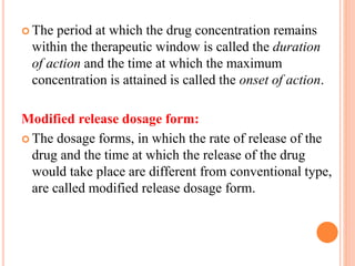  The period at which the drug concentration remains
within the therapeutic window is called the duration
of action and the time at which the maximum
concentration is attained is called the onset of action.
Modified release dosage form:
 The dosage forms, in which the rate of release of the
drug and the time at which the release of the drug
would take place are different from conventional type,
are called modified release dosage form.
 