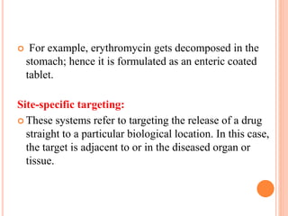  For example, erythromycin gets decomposed in the
stomach; hence it is formulated as an enteric coated
tablet.
Site-specific targeting:
 These systems refer to targeting the release of a drug
straight to a particular biological location. In this case,
the target is adjacent to or in the diseased organ or
tissue.
 