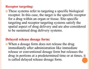 Receptor targeting:
 These systems refer to targeting a specific biological
receptor. In this case, the target is the specific receptor
for a drug within an organ or tissue. Site-specific
targeting and receptor targeting systems satisfy the
spatial aspect of drug delivery and are also considered
to be sustained drug delivery systems.
Delayed release dosage form:
 When a dosage form does not release the drug
immediately after administration like immediate
release or conventional dosage form but releases the
drug in portions at a predetermined time or at times, it
is called delayed release dosage form.
 