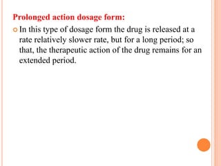 Prolonged action dosage form:
 In this type of dosage form the drug is released at a
rate relatively slower rate, but for a long period; so
that, the therapeutic action of the drug remains for an
extended period.
 