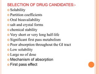 SELECTION OF DRUG CANDIDATES:-
 Solubility
 Partition coefficients
 Oral bioavailability
 salt and crystal forms
 chemical stability
 Very short or very long half-life
 Significant first pass metabolism
 Poor absorption throughout the GI tract
 Low solubility
 Large no of dose
 Mechanism of absorption
 First pass effect
 