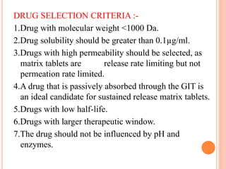DRUG SELECTION CRITERIA :-
1.Drug with molecular weight <1000 Da.
2.Drug solubility should be greater than 0.1µg/ml.
3.Drugs with high permeability should be selected, as
matrix tablets are release rate limiting but not
permeation rate limited.
4.A drug that is passively absorbed through the GIT is
an ideal candidate for sustained release matrix tablets.
5.Drugs with low half-life.
6.Drugs with larger therapeutic window.
7.The drug should not be influenced by pH and
enzymes.
 