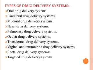 TYPES OF DRUG DELIVERY SYSTEMS:-
 Oral drug delivery systems.
 Parenteral drug delivery systems.
 Mucosal drug delivery systems.
 Nasal drug delivery systems.
 Pulmonary drug delivery systems.
 Ocular drug delivery systems.
 Transdermal drug delivery systems.
 Vaginal and intrauterine drug delivery systems.
 Rectal drug delivery systems.
 Targeted drug delivery systems.
 