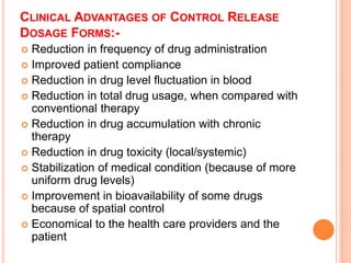 CLINICAL ADVANTAGES OF CONTROL RELEASE
DOSAGE FORMS:-
 Reduction in frequency of drug administration
 Improved patient compliance
 Reduction in drug level fluctuation in blood
 Reduction in total drug usage, when compared with
conventional therapy
 Reduction in drug accumulation with chronic
therapy
 Reduction in drug toxicity (local/systemic)
 Stabilization of medical condition (because of more
uniform drug levels)
 Improvement in bioavailability of some drugs
because of spatial control
 Economical to the health care providers and the
patient
 