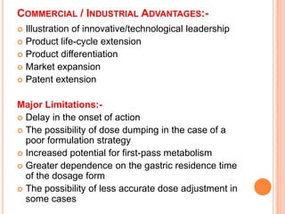 COMMERCIAL / INDUSTRIAL ADVANTAGES:-
 Illustration of innovative/technological leadership
 Product life-cycle extension
 Product differentiation
 Market expansion
 Patent extension
Major Limitations:-
 Delay in the onset of action
 The possibility of dose dumping in the case of a
poor formulation strategy
 Increased potential for first-pass metabolism
 Greater dependence on the gastric residence time
of the dosage form
 The possibility of less accurate dose adjustment in
some cases
 
