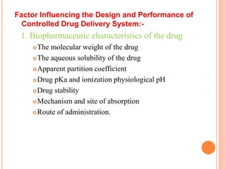 Factor Influencing the Design and Performance of
Controlled Drug Delivery System:-
1. Biopharmaceutic characteristics of the drug
The molecular weight of the drug
The aqueous solubility of the drug
Apparent partition coefficient
Drug pKa and ionization physiological pH
Drug stability
Mechanism and site of absorption
Route of administration.
 