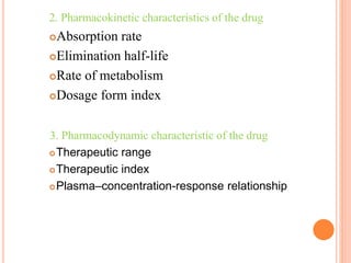 2. Pharmacokinetic characteristics of the drug
Absorption rate
Elimination half-life
Rate of metabolism
Dosage form index
3. Pharmacodynamic characteristic of the drug
Therapeutic range
Therapeutic index
Plasma–concentration-response relationship
 