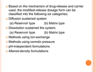  Based on the mechanism of drug-release and carrier
used, the modified-release dosage form can be
classified into the following six categories;
 Diffusion sustained system
(a) Reservoir type (b) Matrix type
 Dissolution sustained the system.
(a) Reservoir type (b) Matrix type
 Methods using Ion-exchange
 Methods using osmotic pressure
 pH-independent formulations
 Altered-density formulations
 