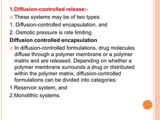 1.Diffusion-controlled release:-
 These systems may be of two types:
1. Diffusion-controlled encapsulation, and
2. Osmotic pressure is rate limiting.
Diffusion controlled encapsulation
 In diffusion-controlled formulations, drug molecules
diffuse through a polymer membrane or a polymer
matrix and are released. Depending on whether a
polymer membrane surrounds a drug or distributed
within the polymer matrix, diffusion-controlled
formulations can be divided into categories:
1.Reservoir system, and
2.Monolithic systems.
 