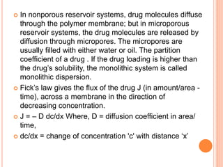  In nonporous reservoir systems, drug molecules diffuse
through the polymer membrane; but in microporous
reservoir systems, the drug molecules are released by
diffusion through micropores. The micropores are
usually filled with either water or oil. The partition
coefficient of a drug . If the drug loading is higher than
the drug’s solubility, the monolithic system is called
monolithic dispersion.
 Fick’s law gives the flux of the drug J (in amount/area -
time), across a membrane in the direction of
decreasing concentration.
 J = – D dc/dx Where, D = diffusion coefficient in area/
time,
 dc/dx = change of concentration 'c' with distance ‘x’
 