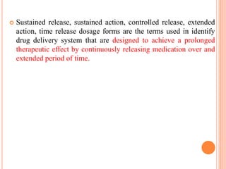  Sustained release, sustained action, controlled release, extended
action, time release dosage forms are the terms used in identify
drug delivery system that are designed to achieve a prolonged
therapeutic effect by continuously releasing medication over and
extended period of time.
 