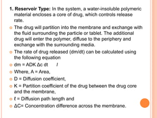 1. Reservoir Type: In the system, a water-insoluble polymeric
material encloses a core of drug, which controls release
rate.
 The drug will partition into the membrane and exchange with
the fluid surrounding the particle or tablet. The additional
drug will enter the polymer, diffuse to the periphery and
exchange with the surrounding media.
 The rate of drug released (dm/dt) can be calculated using
the following equation
 dm = ADK Δc dt l
 Where, A = Area,
 D = Diffusion coefficient,
 K = Partition coefficient of the drug between the drug core
and the membrane,
 ℓ = Diffusion path length and
 ΔC= Concentration difference across the membrane.
 