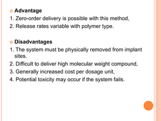  Advantage
1. Zero-order delivery is possible with this method,
2. Release rates variable with polymer type.
 Disadvantages
1. The system must be physically removed from implant
sites.
2. Difficult to deliver high molecular weight compound,
3. Generally increased cost per dosage unit,
4. Potential toxicity may occur if the system fails.
 