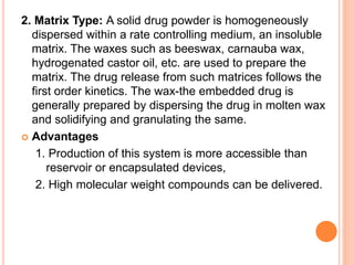 2. Matrix Type: A solid drug powder is homogeneously
dispersed within a rate controlling medium, an insoluble
matrix. The waxes such as beeswax, carnauba wax,
hydrogenated castor oil, etc. are used to prepare the
matrix. The drug release from such matrices follows the
first order kinetics. The wax-the embedded drug is
generally prepared by dispersing the drug in molten wax
and solidifying and granulating the same.
 Advantages
1. Production of this system is more accessible than
reservoir or encapsulated devices,
2. High molecular weight compounds can be delivered.
 