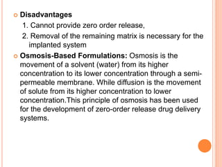  Disadvantages
1. Cannot provide zero order release,
2. Removal of the remaining matrix is necessary for the
implanted system
 Osmosis-Based Formulations: Osmosis is the
movement of a solvent (water) from its higher
concentration to its lower concentration through a semi-
permeable membrane. While diffusion is the movement
of solute from its higher concentration to lower
concentration.This principle of osmosis has been used
for the development of zero-order release drug delivery
systems.
 