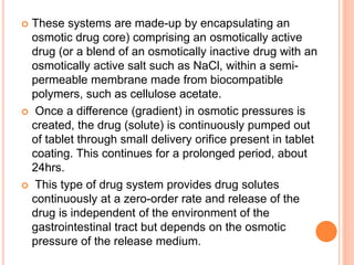  These systems are made-up by encapsulating an
osmotic drug core) comprising an osmotically active
drug (or a blend of an osmotically inactive drug with an
osmotically active salt such as NaCl, within a semi-
permeable membrane made from biocompatible
polymers, such as cellulose acetate.
 Once a difference (gradient) in osmotic pressures is
created, the drug (solute) is continuously pumped out
of tablet through small delivery orifice present in tablet
coating. This continues for a prolonged period, about
24hrs.
 This type of drug system provides drug solutes
continuously at a zero-order rate and release of the
drug is independent of the environment of the
gastrointestinal tract but depends on the osmotic
pressure of the release medium.
 