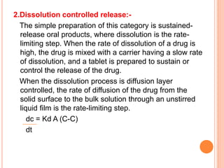 2.Dissolution controlled release:-
The simple preparation of this category is sustained-
release oral products, where dissolution is the rate-
limiting step. When the rate of dissolution of a drug is
high, the drug is mixed with a carrier having a slow rate
of dissolution, and a tablet is prepared to sustain or
control the release of the drug.
When the dissolution process is diffusion layer
controlled, the rate of diffusion of the drug from the
solid surface to the bulk solution through an unstirred
liquid film is the rate-limiting step.
dc = Kd A (C-C)
dt
 
