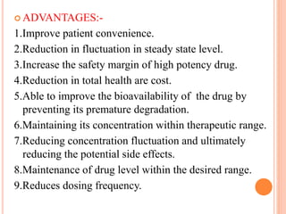  ADVANTAGES:-
1.Improve patient convenience.
2.Reduction in fluctuation in steady state level.
3.Increase the safety margin of high potency drug.
4.Reduction in total health are cost.
5.Able to improve the bioavailability of the drug by
preventing its premature degradation.
6.Maintaining its concentration within therapeutic range.
7.Reducing concentration fluctuation and ultimately
reducing the potential side effects.
8.Maintenance of drug level within the desired range.
9.Reduces dosing frequency.
 