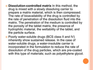  Dissolution-controlled matrix In this method, the
drug is mixed with a slowly dissolving carrier to
prepare a matrix material, which is then compressed.
The rate of bioavailability of the drug is controlled by
the rate of penetration of the dissolution fluid into the
matrix. The penetration of the medium is controlled by
the porosity of the tablet matrix, the presence of
hydrophilic material, the wettability of the tablet, and
the particle surface.
 Poorly water-soluble drugs (BCS class II and IV)
inherently show sustained release. In the case of
water-soluble drugs, a water-insoluble carrier is
incorporated in the formulation to reduce the rate of
dissolution of the drug particles, which are pre-coated
with this type of materials; such as polyethylene glycol.
 