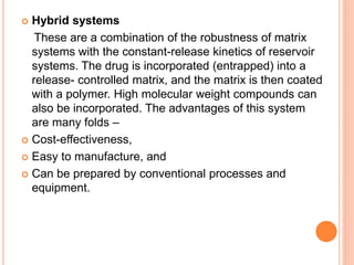  Hybrid systems
These are a combination of the robustness of matrix
systems with the constant-release kinetics of reservoir
systems. The drug is incorporated (entrapped) into a
release- controlled matrix, and the matrix is then coated
with a polymer. High molecular weight compounds can
also be incorporated. The advantages of this system
are many folds –
 Cost-effectiveness,
 Easy to manufacture, and
 Can be prepared by conventional processes and
equipment.
 