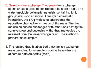 3. Based on Ion exchange Principles:- Ion exchange
resins are also used to control the release of drugs. The
water-insoluble polymeric materials containing ionic
groups are used as resins. Through electrostatic
interaction, the drug molecules attach onto the
oppositely charged ionic groups of the resin. The drug
molecules can be exchanged with other ions having the
same charge and accordingly, the drug molecules are
released from the ion-exchange resin. The method of
preparation is simple:
1. The ionized drug is absorbed onto the ion-exchange
resin granules; for example, codeine base (drug) is
absorbed onto amberlite (resin).
 