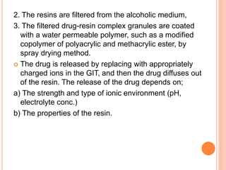 2. The resins are filtered from the alcoholic medium,
3. The filtered drug-resin complex granules are coated
with a water permeable polymer, such as a modified
copolymer of polyacrylic and methacrylic ester, by
spray drying method.
 The drug is released by replacing with appropriately
charged ions in the GIT, and then the drug diffuses out
of the resin. The release of the drug depends on;
a) The strength and type of ionic environment (pH,
electrolyte conc.)
b) The properties of the resin.
 