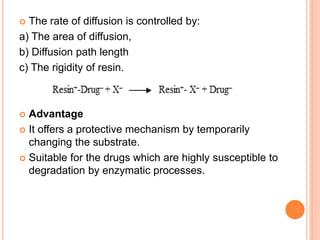  The rate of diffusion is controlled by:
a) The area of diffusion,
b) Diffusion path length
c) The rigidity of resin.
 Advantage
 It offers a protective mechanism by temporarily
changing the substrate.
 Suitable for the drugs which are highly susceptible to
degradation by enzymatic processes.
 