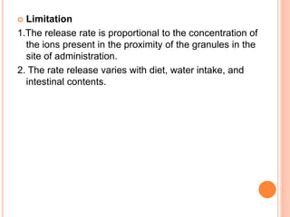  Limitation
1.The release rate is proportional to the concentration of
the ions present in the proximity of the granules in the
site of administration.
2. The rate release varies with diet, water intake, and
intestinal contents.
 