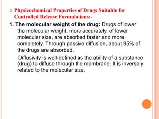  Physicochemical Properties of Drugs Suitable for
Controlled Release Formulations:-
1. The molecular weight of the drug: Drugs of lower
the molecular weight, more accurately, of lower
molecular size, are absorbed faster and more
completely. Through passive diffusion, about 95% of
the drugs are absorbed.
Diffusivity is well-defined as the ability of a substance
(drug) to diffuse through the membrane. It is inversely
related to the molecular size.
 