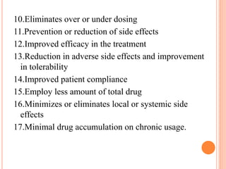 10.Eliminates over or under dosing
11.Prevention or reduction of side effects
12.Improved efficacy in the treatment
13.Reduction in adverse side effects and improvement
in tolerability
14.Improved patient compliance
15.Employ less amount of total drug
16.Minimizes or eliminates local or systemic side
effects
17.Minimal drug accumulation on chronic usage.
 