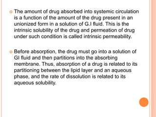  The amount of drug absorbed into systemic circulation
is a function of the amount of the drug present in an
unionized form in a solution of G.I fluid. This is the
intrinsic solubility of the drug and permeation of drug
under such condition is called intrinsic permeability.
 Before absorption, the drug must go into a solution of
GI fluid and then partitions into the absorbing
membrane. Thus, absorption of a drug is related to its
partitioning between the lipid layer and an aqueous
phase, and the rate of dissolution is related to its
aqueous solubility.
 